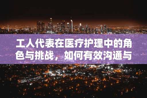 工人代表在医疗护理中的角色与挑战，如何有效沟通与协作？