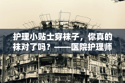 护理小贴士穿袜子，你真的袜对了吗？——医院护理师的专业解答