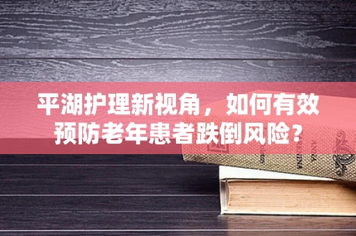 平湖护理新视角，如何有效预防老年患者跌倒风险？