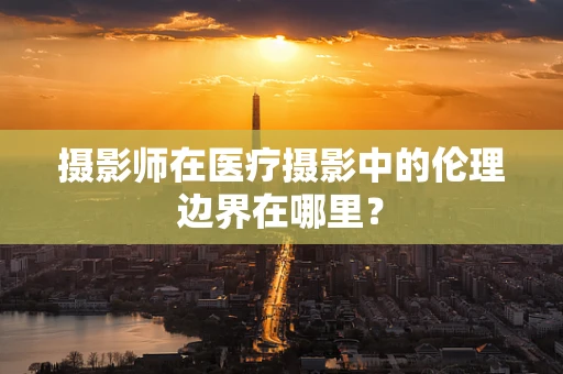 摄影师在医疗摄影中的伦理边界在哪里？