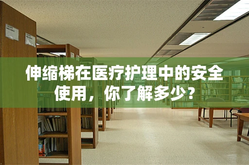 伸缩梯在医疗护理中的安全使用，你了解多少？