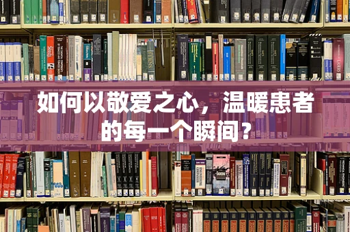 如何以敬爱之心，温暖患者的每一个瞬间？
