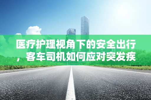 医疗护理视角下的安全出行，客车司机如何应对突发疾病乘客？