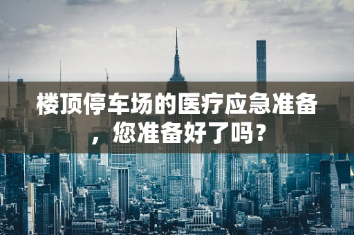 楼顶停车场的医疗应急准备，您准备好了吗？