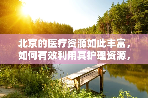 北京的医疗资源如此丰富，如何有效利用其护理资源，提升患者满意度？