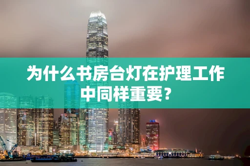 为什么书房台灯在护理工作中同样重要？