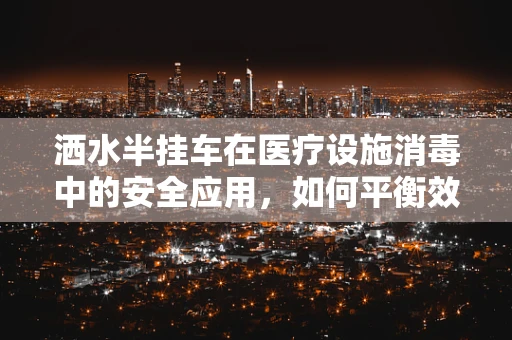 洒水半挂车在医疗设施消毒中的安全应用，如何平衡效率与卫生？