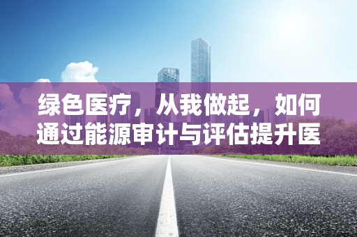 绿色医疗，从我做起，如何通过能源审计与评估提升医院能效？