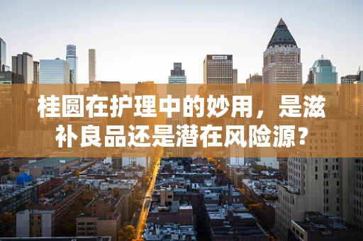 桂圆在护理中的妙用，是滋补良品还是潜在风险源？