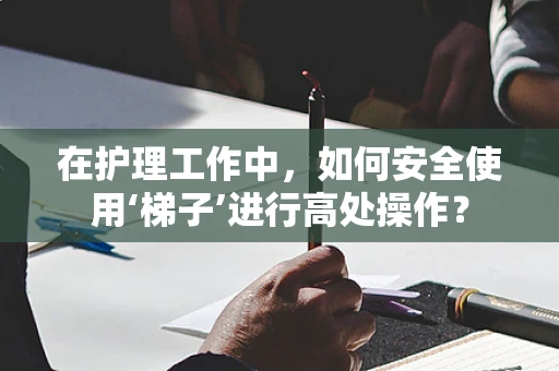 在护理工作中，如何安全使用‘梯子’进行高处操作？