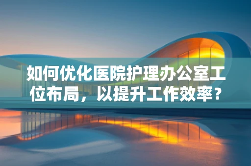 如何优化医院护理办公室工位布局，以提升工作效率？