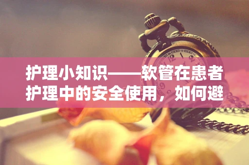 护理小知识——软管在患者护理中的安全使用，如何避免并发症？