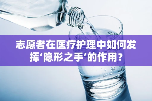 志愿者在医疗护理中如何发挥‘隐形之手’的作用？