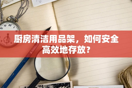 厨房清洁用品架，如何安全高效地存放？