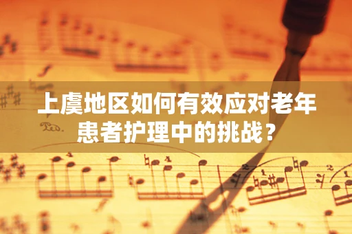 上虞地区如何有效应对老年患者护理中的挑战？