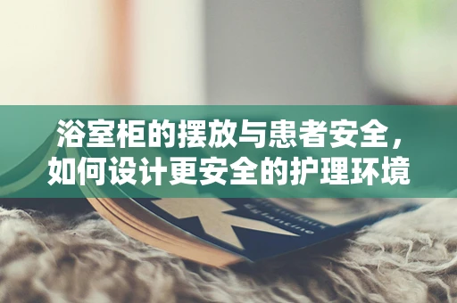浴室柜的摆放与患者安全，如何设计更安全的护理环境？