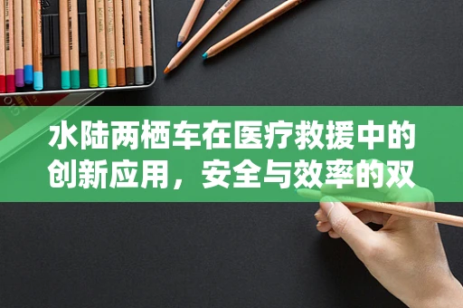 水陆两栖车在医疗救援中的创新应用，安全与效率的双重挑战