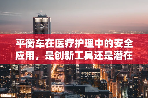 平衡车在医疗护理中的安全应用，是创新工具还是潜在风险？