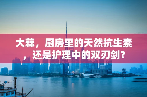 大蒜，厨房里的天然抗生素，还是护理中的双刃剑？