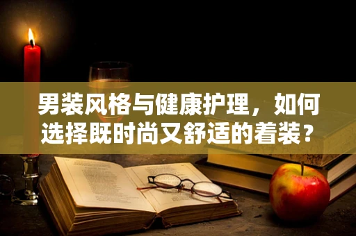 男装风格与健康护理，如何选择既时尚又舒适的着装？