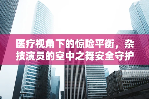医疗视角下的惊险平衡，杂技演员的空中之舞安全守护