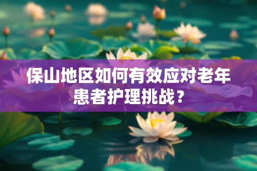保山地区如何有效应对老年患者护理挑战？