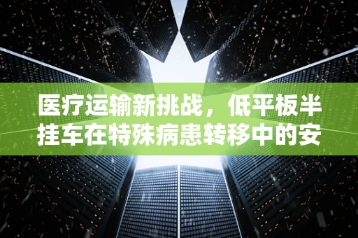 医疗运输新挑战，低平板半挂车在特殊病患转移中的安全考量