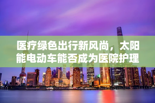 医疗绿色出行新风尚，太阳能电动车能否成为医院护理师的新宠？