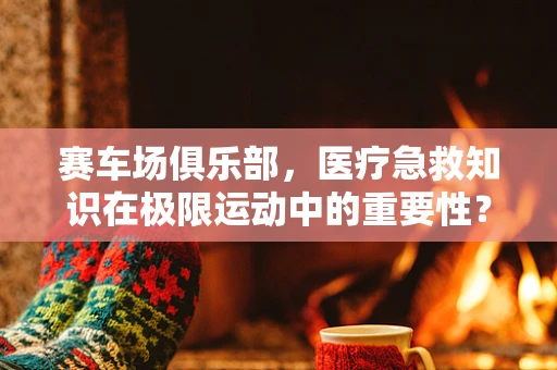 赛车场俱乐部，医疗急救知识在极限运动中的重要性？