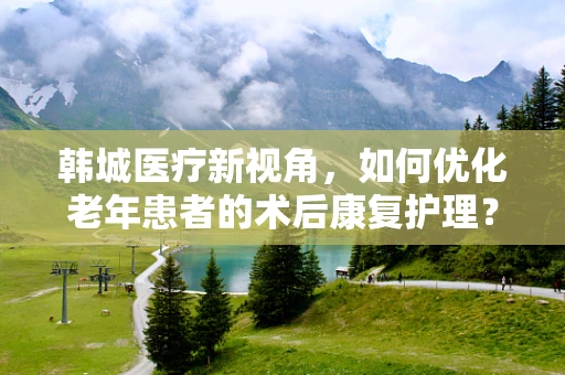 韩城医疗新视角，如何优化老年患者的术后康复护理？