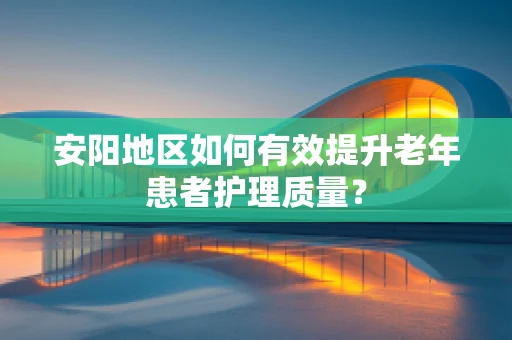 安阳地区如何有效提升老年患者护理质量？