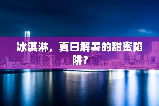 冰淇淋，夏日解暑的甜蜜陷阱？