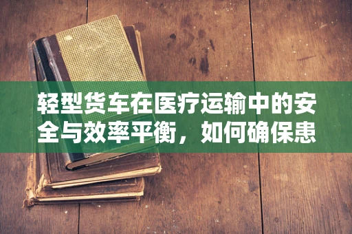 轻型货车在医疗运输中的安全与效率平衡，如何确保患者转移无忧？