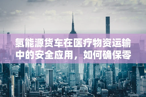 氢能源货车在医疗物资运输中的安全应用，如何确保零排放与高效能？