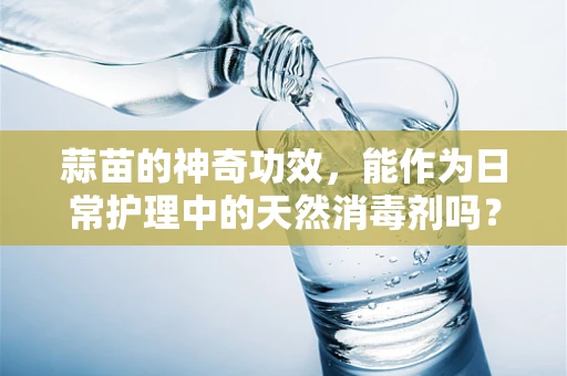 蒜苗的神奇功效，能作为日常护理中的天然消毒剂吗？