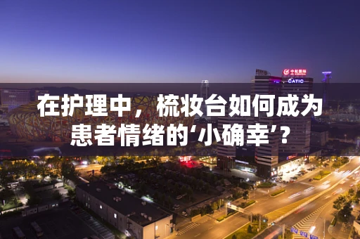 在护理中，梳妆台如何成为患者情绪的‘小确幸’？