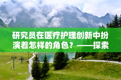 研究员在医疗护理创新中扮演着怎样的角色？——探索医疗护理新边界的幕后英雄