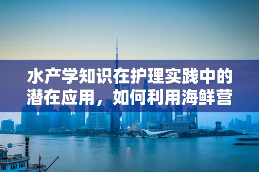 水产学知识在护理实践中的潜在应用，如何利用海鲜营养促进患者康复？