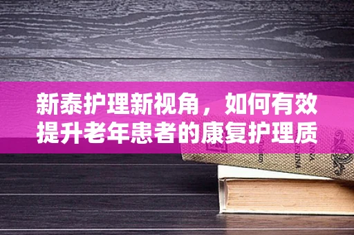 新泰护理新视角，如何有效提升老年患者的康复护理质量？