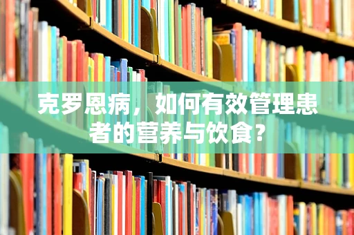 克罗恩病，如何有效管理患者的营养与饮食？