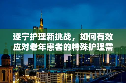 遂宁护理新挑战，如何有效应对老年患者的特殊护理需求？