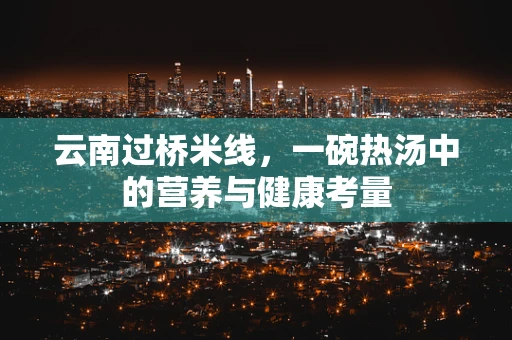 云南过桥米线，一碗热汤中的营养与健康考量