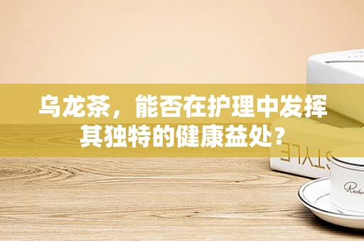 乌龙茶，能否在护理中发挥其独特的健康益处？