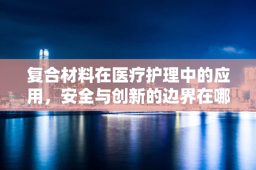 复合材料在医疗护理中的应用，安全与创新的边界在哪里？