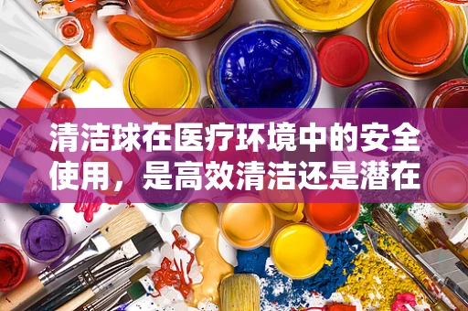 清洁球在医疗环境中的安全使用，是高效清洁还是潜在风险？