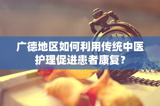 广德地区如何利用传统中医护理促进患者康复？