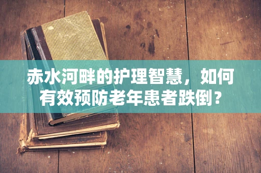 赤水河畔的护理智慧，如何有效预防老年患者跌倒？