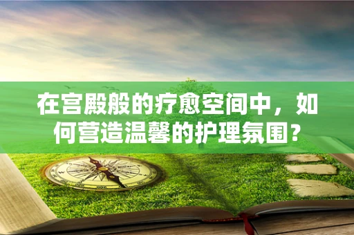 在宫殿般的疗愈空间中，如何营造温馨的护理氛围？
