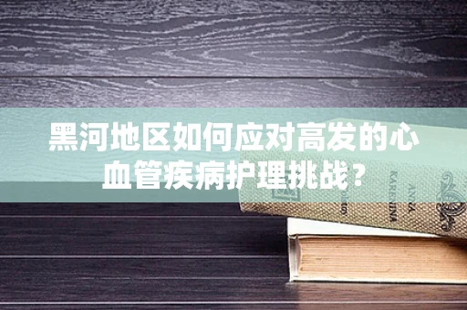 黑河地区如何应对高发的心血管疾病护理挑战？