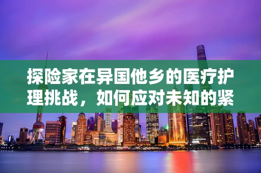 探险家在异国他乡的医疗护理挑战，如何应对未知的紧急情况？